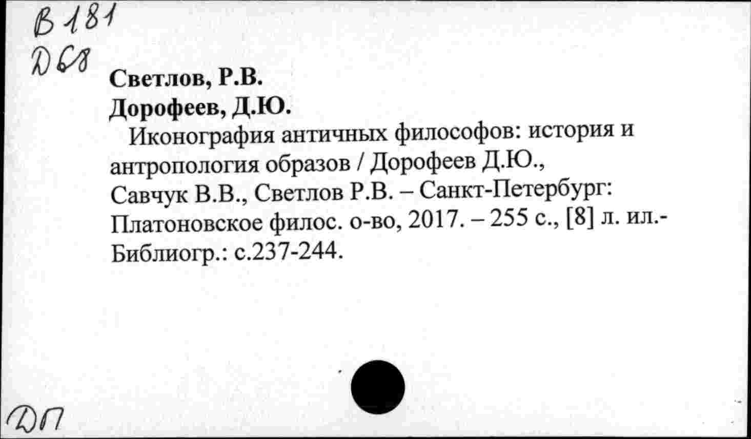 ﻿£>4^
Светлов, Р.В.
Дорофеев, Д.Ю.
Иконография античных философов: история и антропология образов / Дорофеев Д.Ю., Савчук В.В., Светлов Р.В. - Санкт-Петербург: Платоновское филос. о-во, 2017. - 255 с., [8] л. ил. Библиогр.: с.237-244.
